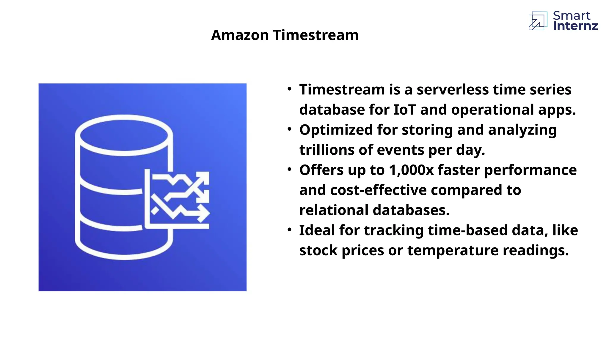 Amazon Timestream
• Timestream is a serverless time series
database for IoT and operational apps.
• Optimized for storing and analyzing
trillions of events per day.
• Offers up to 1,000x faster performance
and cost-effective compared to
relational databases.
• Ideal for tracking time-based data, like
stock prices or temperature readings.
 