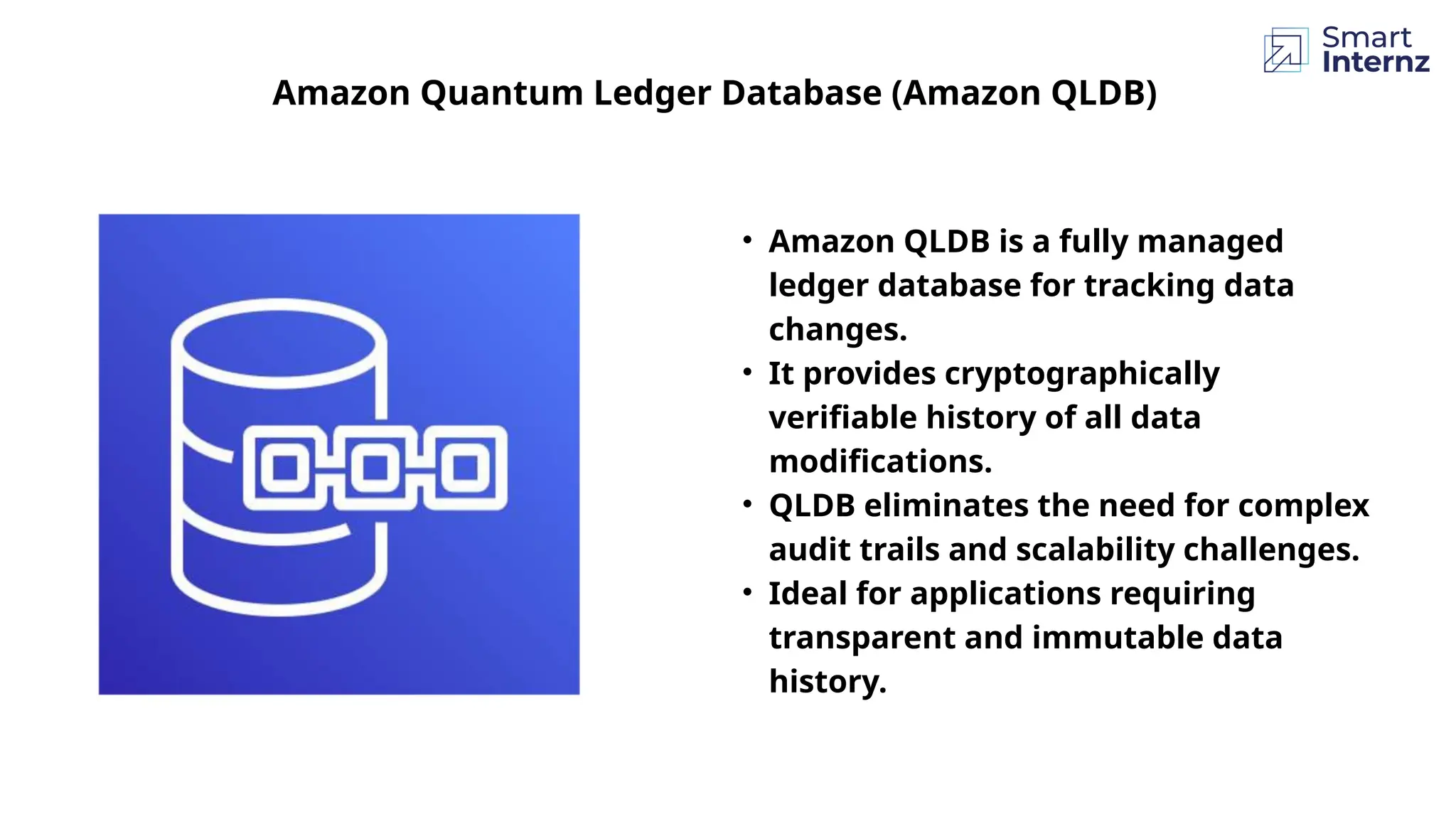 Amazon Quantum Ledger Database (Amazon QLDB)
• Amazon QLDB is a fully managed
ledger database for tracking data
changes.
• It provides cryptographically
verifiable history of all data
modifications.
• QLDB eliminates the need for complex
audit trails and scalability challenges.
• Ideal for applications requiring
transparent and immutable data
history.
 