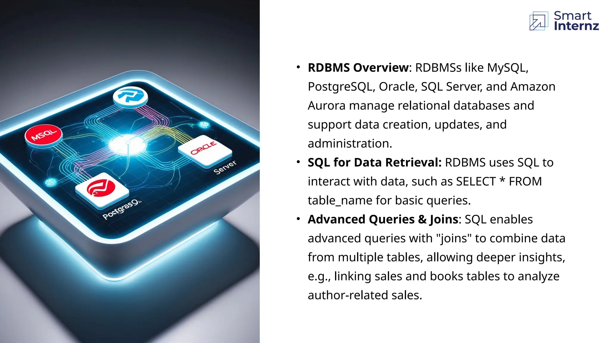 • RDBMS Overview: RDBMSs like MySQL,
PostgreSQL, Oracle, SQL Server, and Amazon
Aurora manage relational databases and
support data creation, updates, and
administration.
• SQL for Data Retrieval: RDBMS uses SQL to
interact with data, such as SELECT * FROM
table_name for basic queries.
• Advanced Queries & Joins: SQL enables
advanced queries with "joins" to combine data
from multiple tables, allowing deeper insights,
e.g., linking sales and books tables to analyze
author-related sales.
 