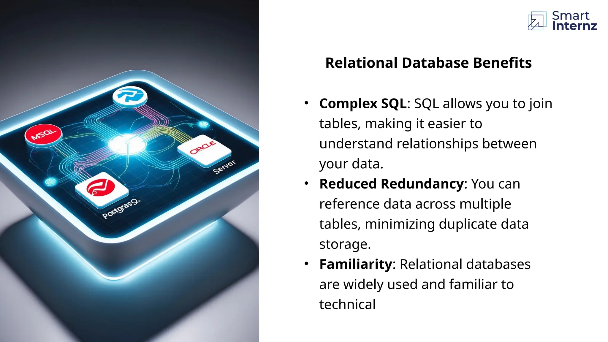 Relational Database Benefits
• Complex SQL: SQL allows you to join
tables, making it easier to
understand relationships between
your data.
• Reduced Redundancy: You can
reference data across multiple
tables, minimizing duplicate data
storage.
• Familiarity: Relational databases
are widely used and familiar to
technical
 
