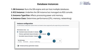 Database instances
1. DB Instance: Runs the DB engine and can host multiple databases.
2. EC2 Instance: Underlies the DB instance but managed via RDS console.
3. Instance Type/Size: Affects processing power and memory.
4. Instance Class: Determines performance (CPU, memory, networking).
 
