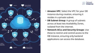 • Amazon VPC: Select the VPC for your DB
instance during creation, ensuring it
resides in a private subnet.
• DB Subnet Group: A group of subnets
across at least two Availability Zones,
isolated from the internet.
• Network ACLs and Security Groups: Use
these to restrict and control access to the
DB instance, ensuring only backend
applications can access the database.
 