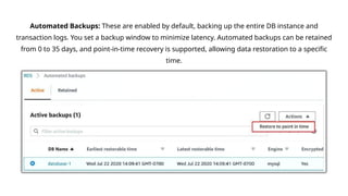 Automated Backups: These are enabled by default, backing up the entire DB instance and
transaction logs. You set a backup window to minimize latency. Automated backups can be retained
from 0 to 35 days, and point-in-time recovery is supported, allowing data restoration to a specific
time.
 