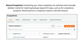 Manual Snapshots: Initiated by you, these snapshots are retained until manually
deleted. Useful for retaining backups beyond 35 days, such as for compliance
purposes. Restoring from a snapshot creates a new DB instance.
 
