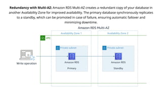 Redundancy with Multi-AZ: Amazon RDS Multi-AZ creates a redundant copy of your database in
another Availability Zone for improved availability. The primary database synchronously replicates
to a standby, which can be promoted in case of failure, ensuring automatic failover and
minimizing downtime.
 