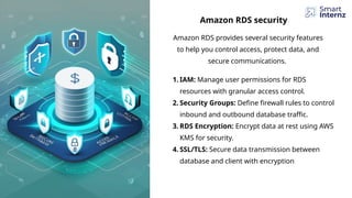 Amazon RDS provides several security features
to help you control access, protect data, and
secure communications.
Amazon RDS security
1. IAM: Manage user permissions for RDS
resources with granular access control.
2. Security Groups: Define firewall rules to control
inbound and outbound database traffic.
3. RDS Encryption: Encrypt data at rest using AWS
KMS for security.
4. SSL/TLS: Secure data transmission between
database and client with encryption
 