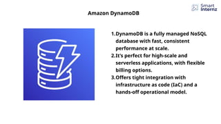 1.DynamoDB is a fully managed NoSQL
database with fast, consistent
performance at scale.
2.It’s perfect for high-scale and
serverless applications, with flexible
billing options.
3.Offers tight integration with
infrastructure as code (IaC) and a
hands-off operational model.
Amazon DynamoDB
 
