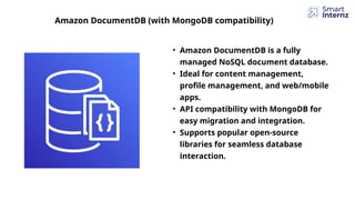 Amazon DocumentDB (with MongoDB compatibility)
• Amazon DocumentDB is a fully
managed NoSQL document database.
• Ideal for content management,
profile management, and web/mobile
apps.
• API compatibility with MongoDB for
easy migration and integration.
• Supports popular open-source
libraries for seamless database
interaction.
 