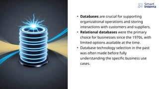 • Databases are crucial for supporting
organizational operations and storing
interactions with customers and suppliers.
• Relational databases were the primary
choice for businesses since the 1970s, with
limited options available at the time.
• Database technology selection in the past
was often made before fully
understanding the specific business use
cases.
 