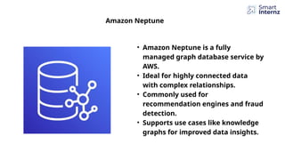 Amazon Neptune
• Amazon Neptune is a fully
managed graph database service by
AWS.
• Ideal for highly connected data
with complex relationships.
• Commonly used for
recommendation engines and fraud
detection.
• Supports use cases like knowledge
graphs for improved data insights.
 