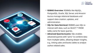 • RDBMS Overview: RDBMSs like MySQL,
PostgreSQL, Oracle, SQL Server, and Amazon
Aurora manage relational databases and
support data creation, updates, and
administration.
• SQL for Data Retrieval: RDBMS uses SQL to
interact with data, such as SELECT * FROM
table_name for basic queries.
• Advanced Queries & Joins: SQL enables
advanced queries with "joins" to combine data
from multiple tables, allowing deeper insights,
e.g., linking sales and books tables to analyze
author-related sales.
 