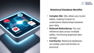 Relational Database Benefits
• Complex SQL: SQL allows you to join
tables, making it easier to
understand relationships between
your data.
• Reduced Redundancy: You can
reference data across multiple
tables, minimizing duplicate data
storage.
• Familiarity: Relational databases
are widely used and familiar to
technical
 