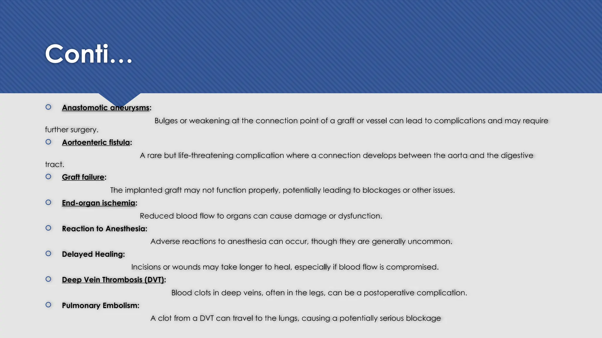 Conti…
 Anastomotic aneurysms:
Bulges or weakening at the connection point of a graft or vessel can lead to complications and may require
further surgery.
 Aortoenteric fistula:
A rare but life-threatening complication where a connection develops between the aorta and the digestive
tract.
 Graft failure:
The implanted graft may not function properly, potentially leading to blockages or other issues.
 End-organ ischemia:
Reduced blood flow to organs can cause damage or dysfunction.
 Reaction to Anesthesia:
Adverse reactions to anesthesia can occur, though they are generally uncommon.
 Delayed Healing:
Incisions or wounds may take longer to heal, especially if blood flow is compromised.
 Deep Vein Thrombosis (DVT):
Blood clots in deep veins, often in the legs, can be a postoperative complication.
 Pulmonary Embolism:
A clot from a DVT can travel to the lungs, causing a potentially serious blockage
 
