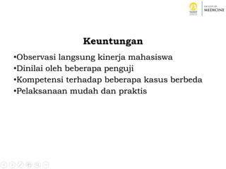 Keuntungan
•Observasi langsung kinerja mahasiswa
•Dinilai oleh beberapa penguji
•Kompetensi terhadap beberapa kasus berbeda
•Pelaksanaan mudah dan praktis
 