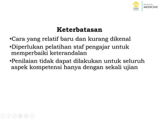 Keterbatasan
•Cara yang relatif baru dan kurang dikenal
•Diperlukan pelatihan staf pengajar untuk
memperbaiki keterandalan
•Penilaian tidak dapat dilakukan untuk seluruh
aspek kompetensi hanya dengan sekali ujian
 