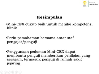 Kesimpulan
•Mini-CEX cukup baik untuk menilai kompetensi
klinik
•Perlu pemahaman bersama antar staf
pengajar/penguji
•Penggunaan pedoman Mini-CEX dapat
membantu penguji memberikan penilaian yang
seragam, termasuk penguji di rumah sakit
jejaring
 
