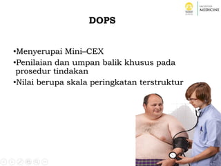 DOPS
•Menyerupai Mini–CEX
•Penilaian dan umpan balik khusus pada
prosedur tindakan
•Nilai berupa skala peringkatan terstruktur
 