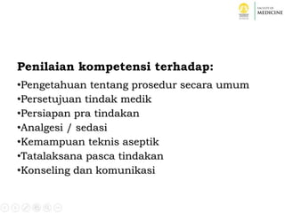 Penilaian kompetensi terhadap:
•Pengetahuan tentang prosedur secara umum
•Persetujuan tindak medik
•Persiapan pra tindakan
•Analgesi / sedasi
•Kemampuan teknis aseptik
•Tatalaksana pasca tindakan
•Konseling dan komunikasi
 