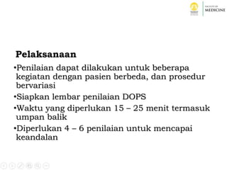 Pelaksanaan
•Penilaian dapat dilakukan untuk beberapa
kegiatan dengan pasien berbeda, dan prosedur
bervariasi
•Siapkan lembar penilaian DOPS
•Waktu yang diperlukan 15 – 25 menit termasuk
umpan balik
•Diperlukan 4 – 6 penilaian untuk mencapai
keandalan
 