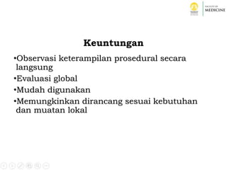 Keuntungan
•Observasi keterampilan prosedural secara
langsung
•Evaluasi global
•Mudah digunakan
•Memungkinkan dirancang sesuai kebutuhan
dan muatan lokal
 
