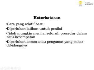Keterbatasan
•Cara yang relatif baru
•Diperlukan latihan untuk penilai
•Tidak mungkin menilai seluruh prosedur dalam
satu kesempatan
•Diperlukan asesor atau pengamat yang pakar
dibidangnya
 