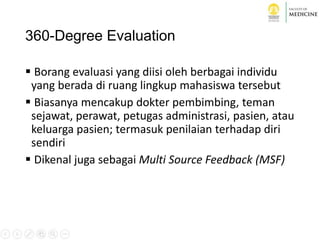 360-Degree Evaluation
 Borang evaluasi yang diisi oleh berbagai individu
yang berada di ruang lingkup mahasiswa tersebut
 Biasanya mencakup dokter pembimbing, teman
sejawat, perawat, petugas administrasi, pasien, atau
keluarga pasien; termasuk penilaian terhadap diri
sendiri
 Dikenal juga sebagai Multi Source Feedback (MSF)
 