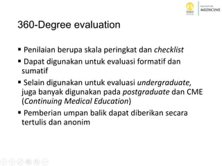 360-Degree evaluation
 Penilaian berupa skala peringkat dan checklist
 Dapat digunakan untuk evaluasi formatif dan
sumatif
 Selain digunakan untuk evaluasi undergraduate,
juga banyak digunakan pada postgraduate dan CME
(Continuing Medical Education)
 Pemberian umpan balik dapat diberikan secara
tertulis dan anonim
 