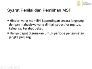 Syarat Penilai dan Pemilihan MSF
 Hindari yang memiliki kepentingan secara langsung
dengan mahasiswa yang dinilai, seperti orang tua,
keluarga, kerabat dekat
 Hanya dapat digunakan untuk periode pengamatan
jangka panjang
 