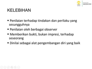 KELEBIHAN
 Penilaian terhadap tindakan dan perilaku yang
sesungguhnya
 Penilaian oleh berbagai observer
 Memberikan bukti, bukan impresi, terhadap
seseorang
 Dinilai sebagai alat pengembangan diri yang baik
 