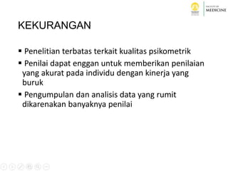KEKURANGAN
 Penelitian terbatas terkait kualitas psikometrik
 Penilai dapat enggan untuk memberikan penilaian
yang akurat pada individu dengan kinerja yang
buruk
 Pengumpulan dan analisis data yang rumit
dikarenakan banyaknya penilai
 