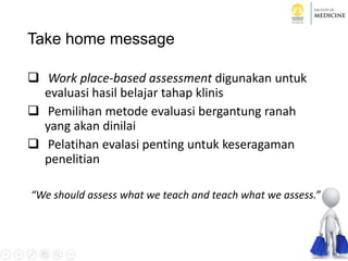 Take home message
 Work place-based assessment digunakan untuk
evaluasi hasil belajar tahap klinis
 Pemilihan metode evaluasi bergantung ranah
yang akan dinilai
 Pelatihan evalasi penting untuk keseragaman
penelitian
“We should assess what we teach and teach what we assess.”
 