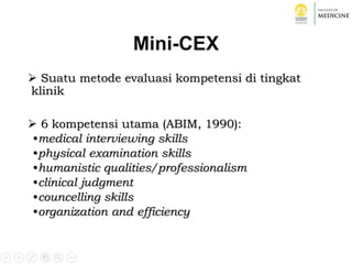 Mini-CEX
 Suatu metode evaluasi kompetensi di tingkat
klinik
 6 kompetensi utama (ABIM, 1990):
•medical interviewing skills
•physical examination skills
•humanistic qualities/professionalism
•clinical judgment
•councelling skills
•organization and efficiency
 