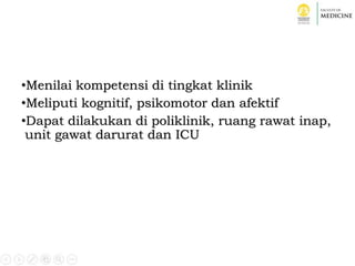 •Menilai kompetensi di tingkat klinik
•Meliputi kognitif, psikomotor dan afektif
•Dapat dilakukan di poliklinik, ruang rawat inap,
unit gawat darurat dan ICU
 