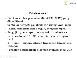 Pelaksanaan
 Siapkan lembar penilaian Mini-CEX (ABIM) yang
dimodifikasi
 Tentukan tempat: poliklinik dan ruang rawat inap
 Pasien disiapkan oleh penguji/pengelola ujian
 Penguji: 1/beberapa orang untuk 1 mahasiswa
 Lama evaluasi: 15 – 25 menit, termasuk umpan
balik
 3 – 4 kali → hingga seluruh komponen kompetensi
tercapai
 Penilaian berdasarkan pedoman evaluasi Mini-CEX
 
