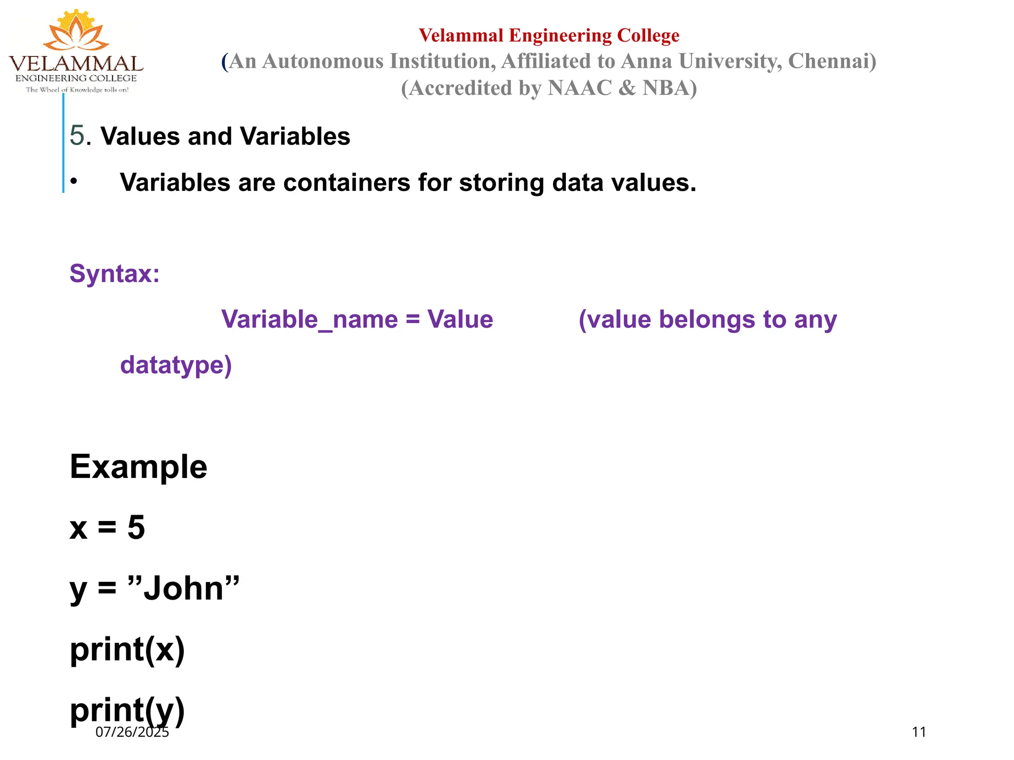 07/26/2025 11
Velammal Engineering College
(An Autonomous Institution, Affiliated to Anna University, Chennai)
(Accredited by NAAC & NBA)
5. Values and Variables
• Variables are containers for storing data values.
Syntax:
Variable_name = Value (value belongs to any
datatype)
Example
x = 5
y = ”John”
print(x)
print(y)
 