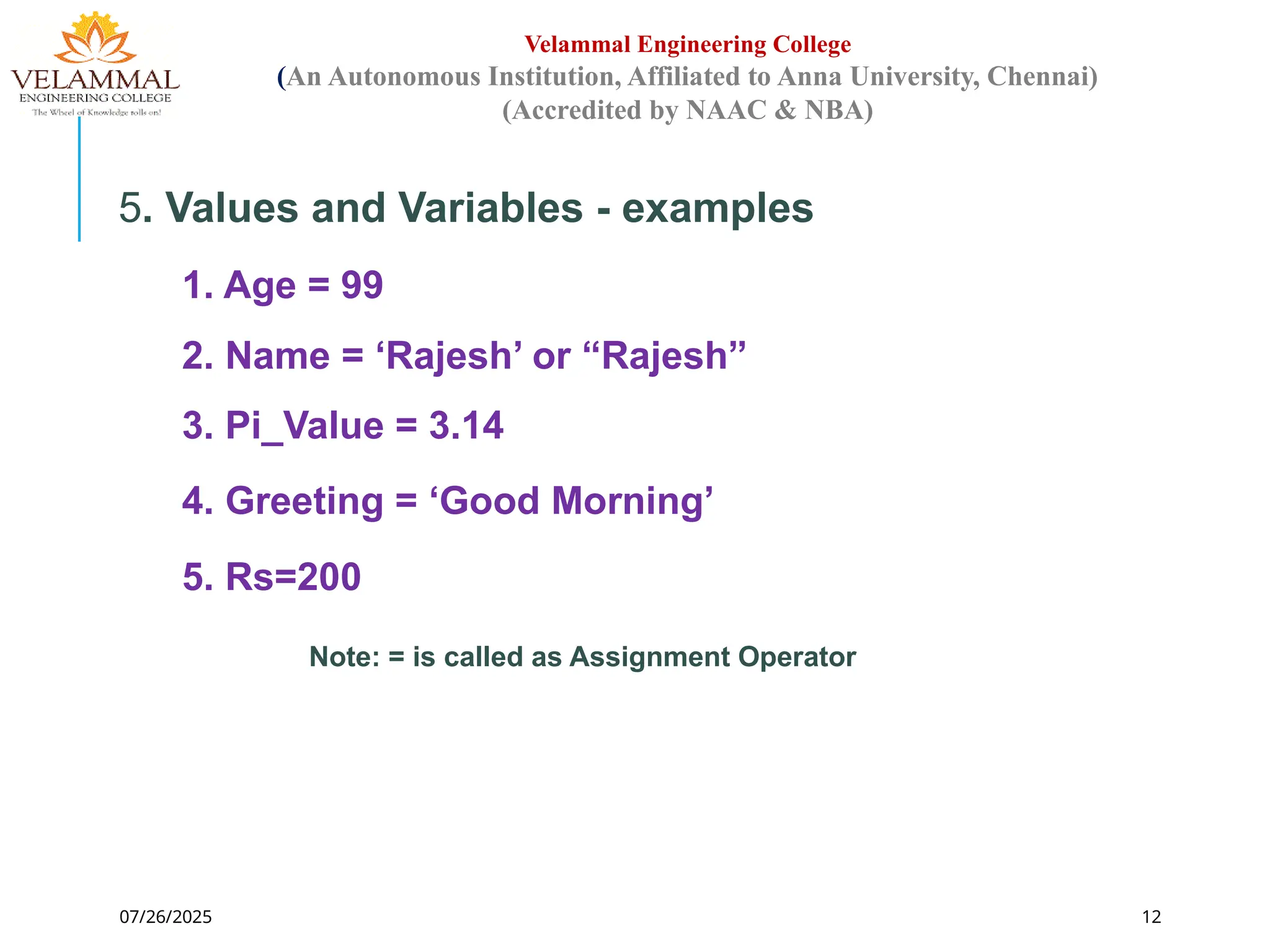 07/26/2025 12
Velammal Engineering College
(An Autonomous Institution, Affiliated to Anna University, Chennai)
(Accredited by NAAC & NBA)
5. Values and Variables - examples
1. Age = 99
2. Name = ‘Rajesh’ or “Rajesh”
3. Pi_Value = 3.14
4. Greeting = ‘Good Morning’
5. Rs=200
Note: = is called as Assignment Operator
 
