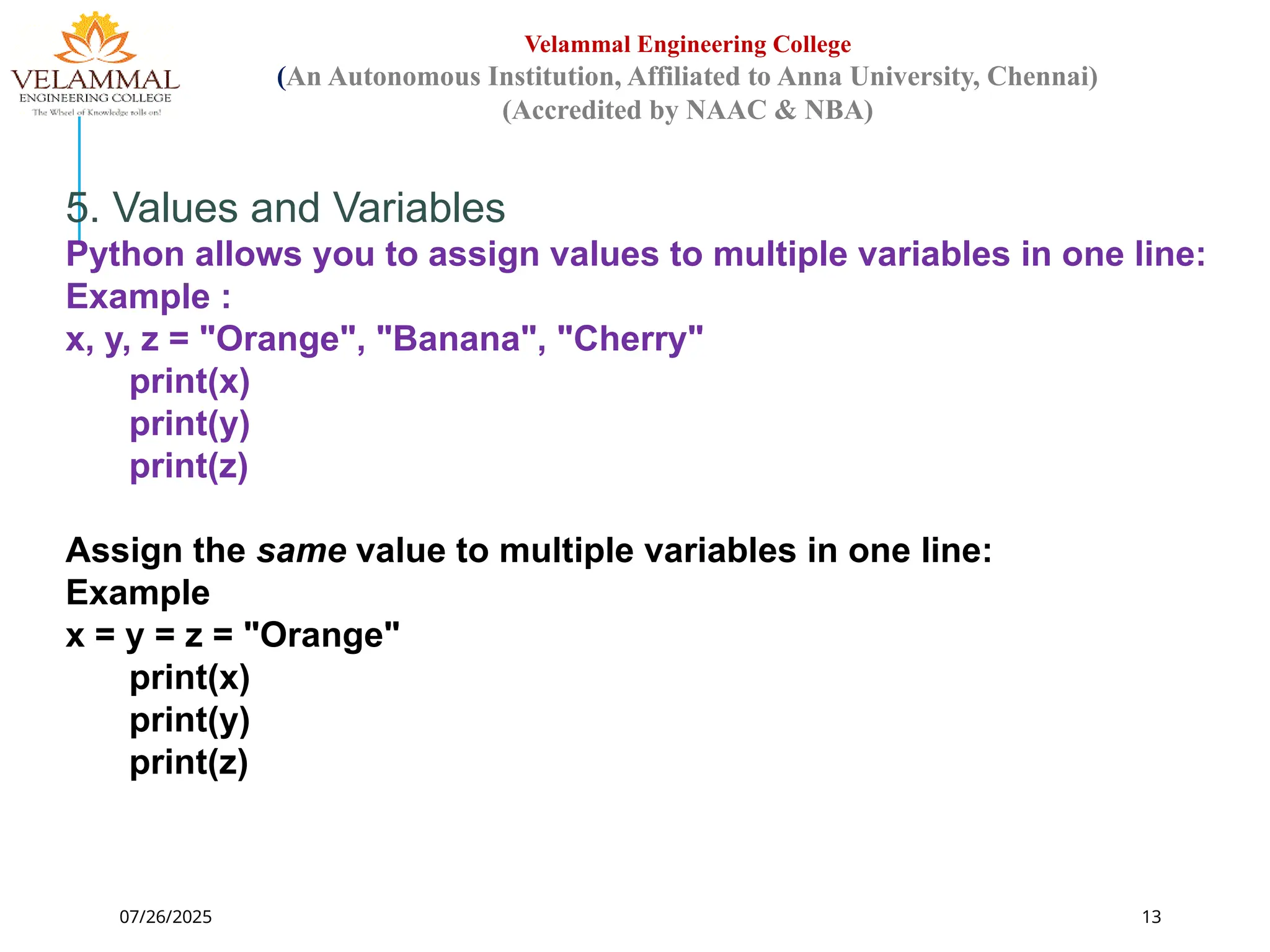 07/26/2025 13
Velammal Engineering College
(An Autonomous Institution, Affiliated to Anna University, Chennai)
(Accredited by NAAC & NBA)
5. Values and Variables
Python allows you to assign values to multiple variables in one line:
Example :
x, y, z = "Orange", "Banana", "Cherry"
print(x)
print(y)
print(z)
Assign the same value to multiple variables in one line:
Example
x = y = z = "Orange"
print(x)
print(y)
print(z)
 