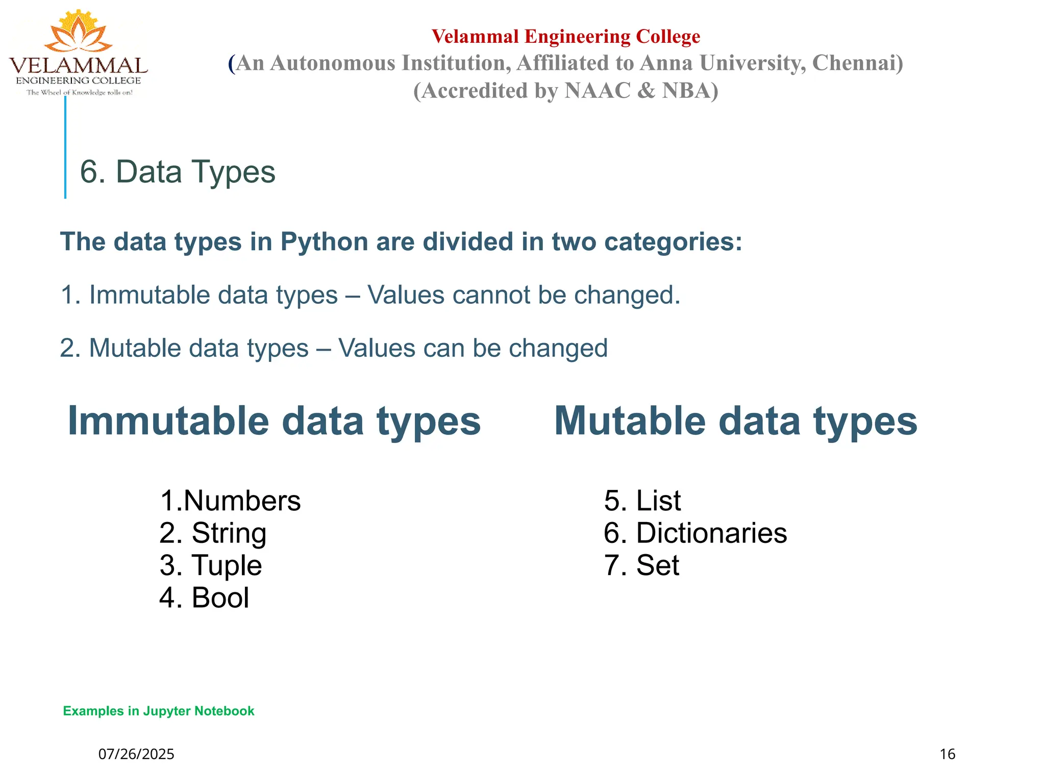 07/26/2025 16
Velammal Engineering College
(An Autonomous Institution, Affiliated to Anna University, Chennai)
(Accredited by NAAC & NBA)
6. Data Types
The data types in Python are divided in two categories:
1. Immutable data types – Values cannot be changed.
2. Mutable data types – Values can be changed
Immutable data types Mutable data types
1.Numbers
2. String
3. Tuple
4. Bool
5. List
6. Dictionaries
7. Set
Examples in Jupyter Notebook
 