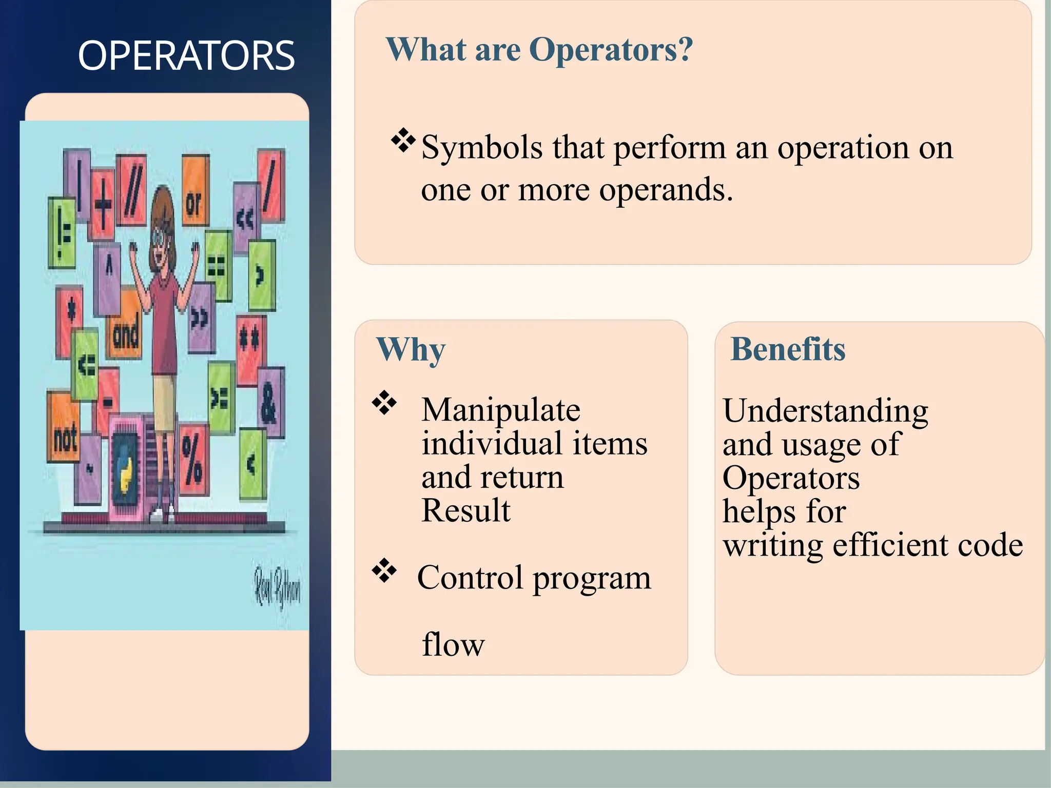 OPERATORS
Why
 Manipulate
individual items
and return
Result
 Control program
flow
Benefits
Understanding
and usage of
Operators
helps for
writing efficient code
What are Operators?
Symbols that perform an operation on
one or more operands.
 