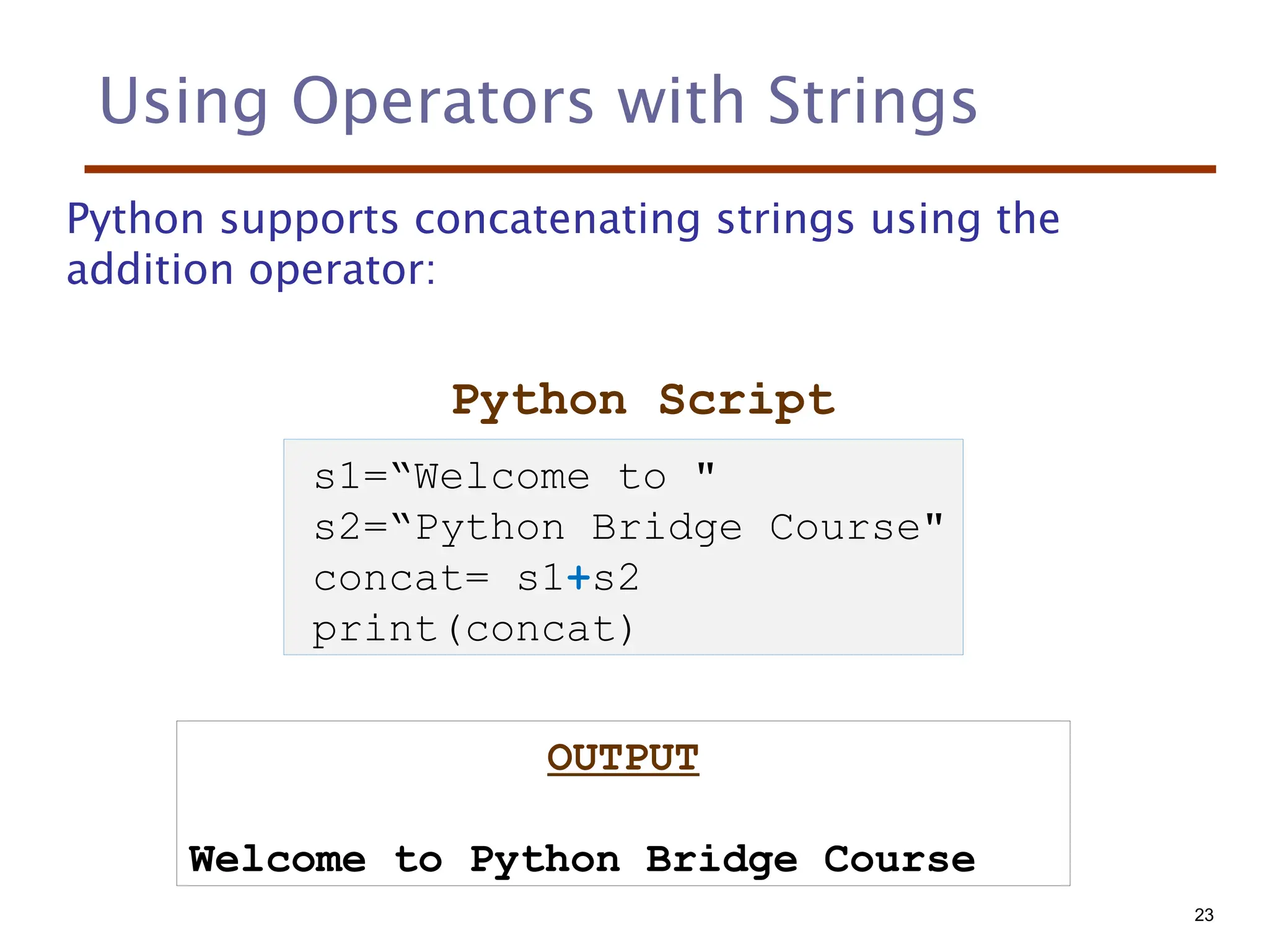 Using Operators with Strings
Python supports concatenating strings using the
addition operator:
Python Script
OUTPUT
Welcome to Python Bridge Course
s1=“Welcome to "
s2=“Python Bridge Course"
concat= s1+s2
print(concat)
23
 