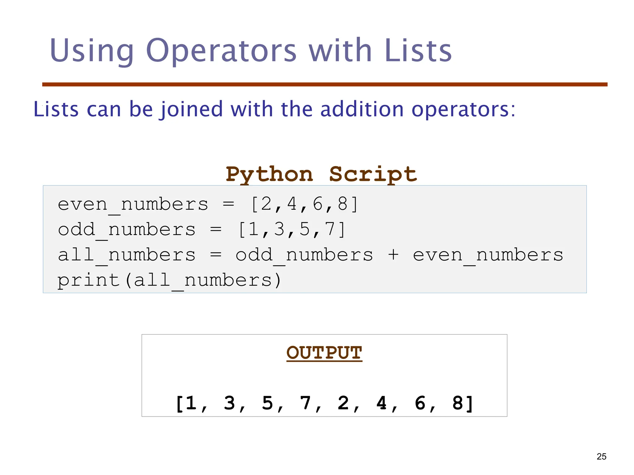 Using Operators with Lists
Lists can be joined with the addition operators:
Python Script
OUTPUT
[1, 3, 5, 7, 2, 4, 6, 8]
even_numbers = [2,4,6,8]
odd_numbers = [1,3,5,7]
all_numbers = odd_numbers + even_numbers
print(all_numbers)
25
 