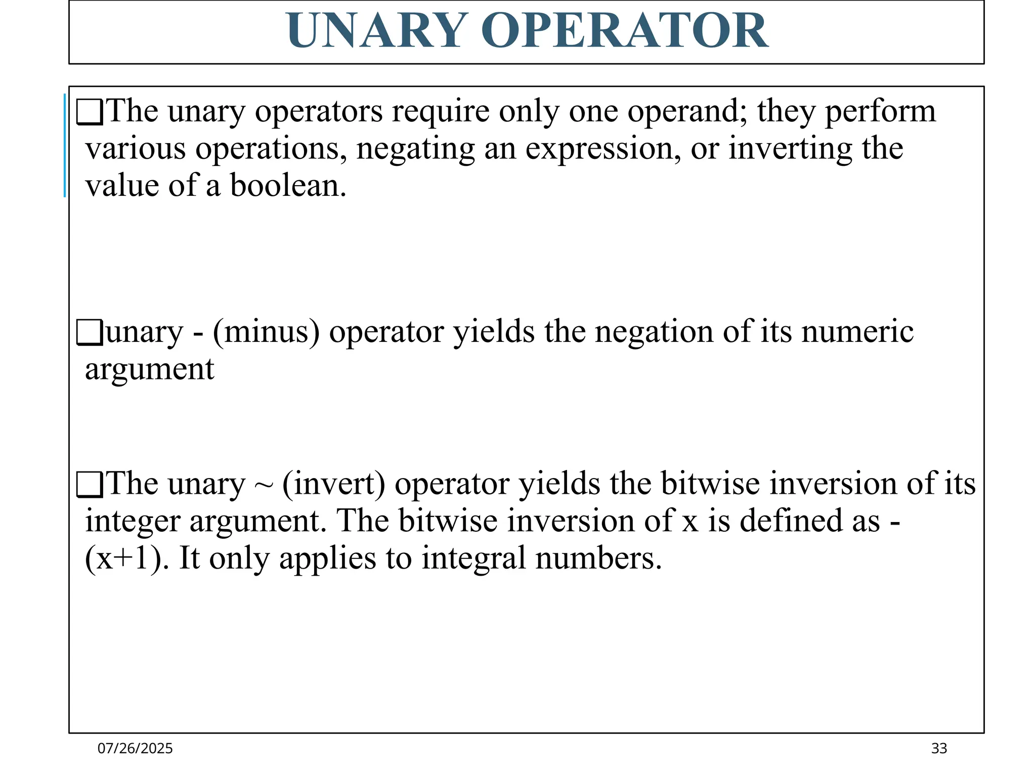 07/26/2025
UNARY OPERATOR
❑The unary operators require only one operand; they perform
various operations, negating an expression, or inverting the
value of a boolean.
❑unary - (minus) operator yields the negation of its numeric
argument
❑The unary ~ (invert) operator yields the bitwise inversion of its
integer argument. The bitwise inversion of x is defined as -
(x+1). It only applies to integral numbers.
33
 