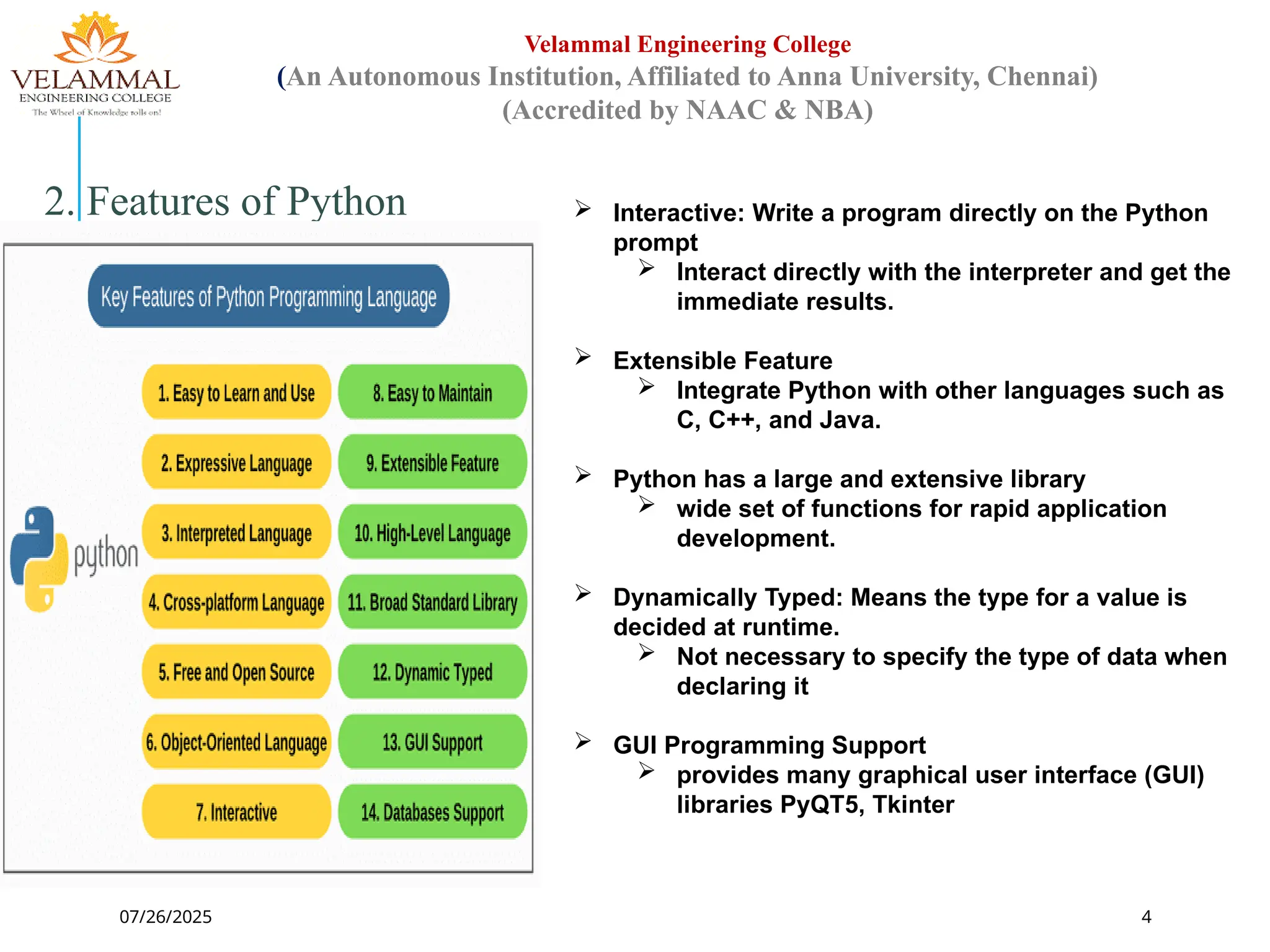 07/26/2025 4
Velammal Engineering College
(An Autonomous Institution, Affiliated to Anna University, Chennai)
(Accredited by NAAC & NBA)
2. Features of Python  Interactive: Write a program directly on the Python
prompt
 Interact directly with the interpreter and get the
immediate results.
 Extensible Feature
 Integrate Python with other languages such as
C, C++, and Java.
 Python has a large and extensive library
 wide set of functions for rapid application
development.
 Dynamically Typed: Means the type for a value is
decided at runtime.
 Not necessary to specify the type of data when
declaring it
 GUI Programming Support
 provides many graphical user interface (GUI)
libraries PyQT5, Tkinter
 