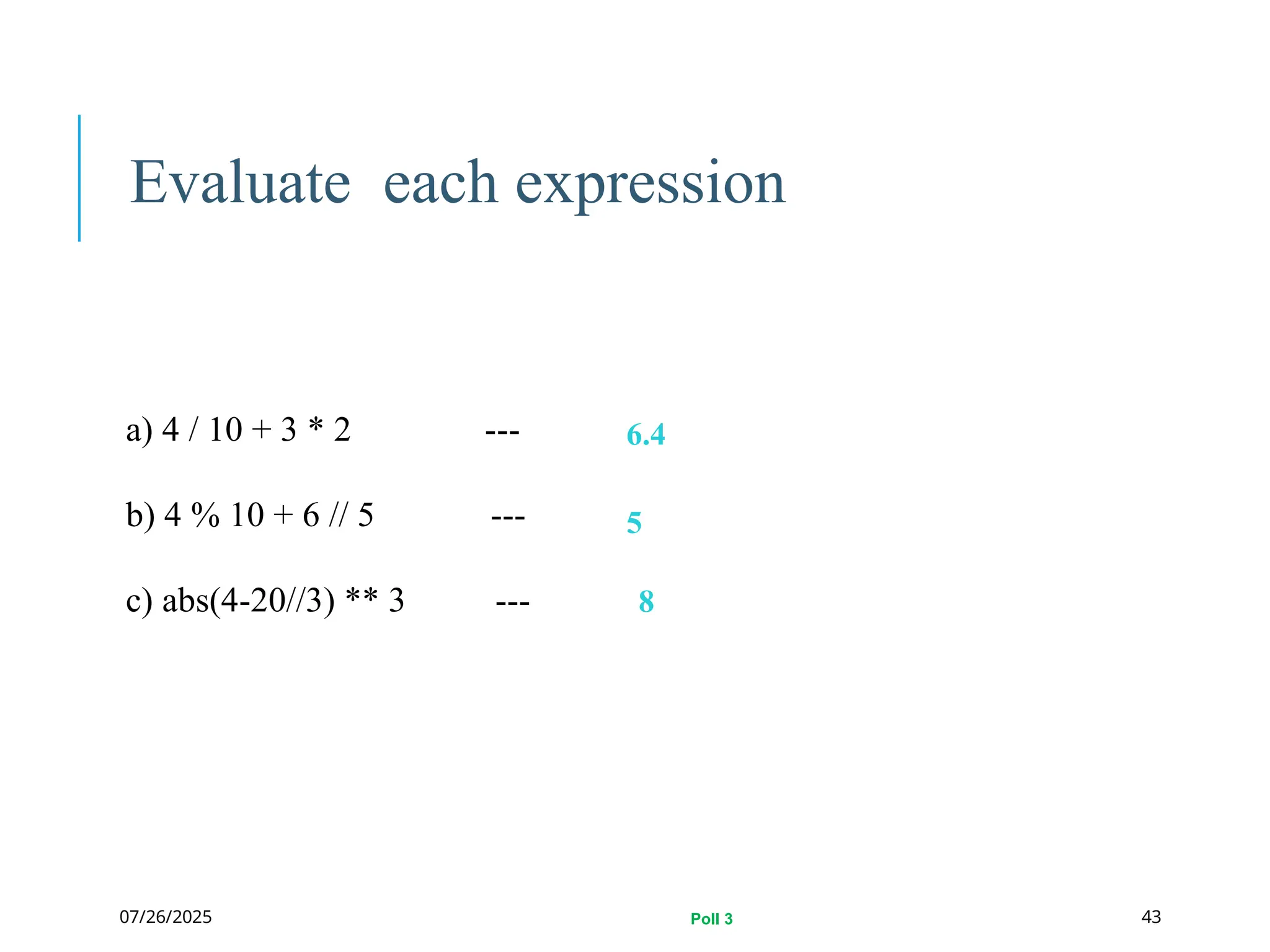 07/26/2025
Evaluate each expression
a) 4 / 10 + 3 * 2 ---
b) 4 % 10 + 6 // 5 ---
c) abs(4-20//3) ** 3 ---
6.4
5
8
43
Poll 3
 