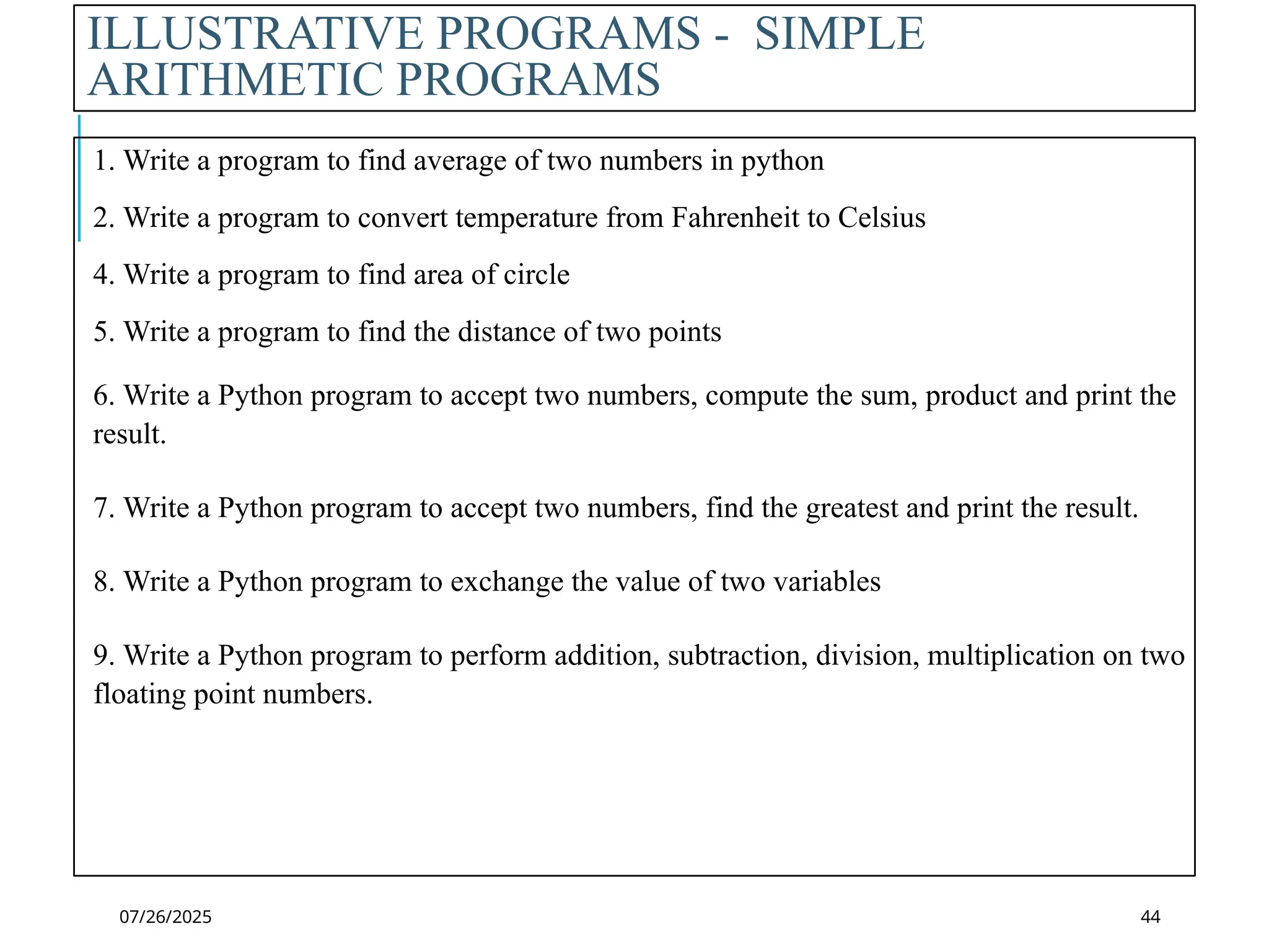 07/26/2025
ILLUSTRATIVE PROGRAMS - SIMPLE
ARITHMETIC PROGRAMS
1. Write a program to find average of two numbers in python
2. Write a program to convert temperature from Fahrenheit to Celsius
4. Write a program to find area of circle
5. Write a program to find the distance of two points
6. Write a Python program to accept two numbers, compute the sum, product and print the
result.
7. Write a Python program to accept two numbers, find the greatest and print the result.
8. Write a Python program to exchange the value of two variables
9. Write a Python program to perform addition, subtraction, division, multiplication on two
floating point numbers.
44
 