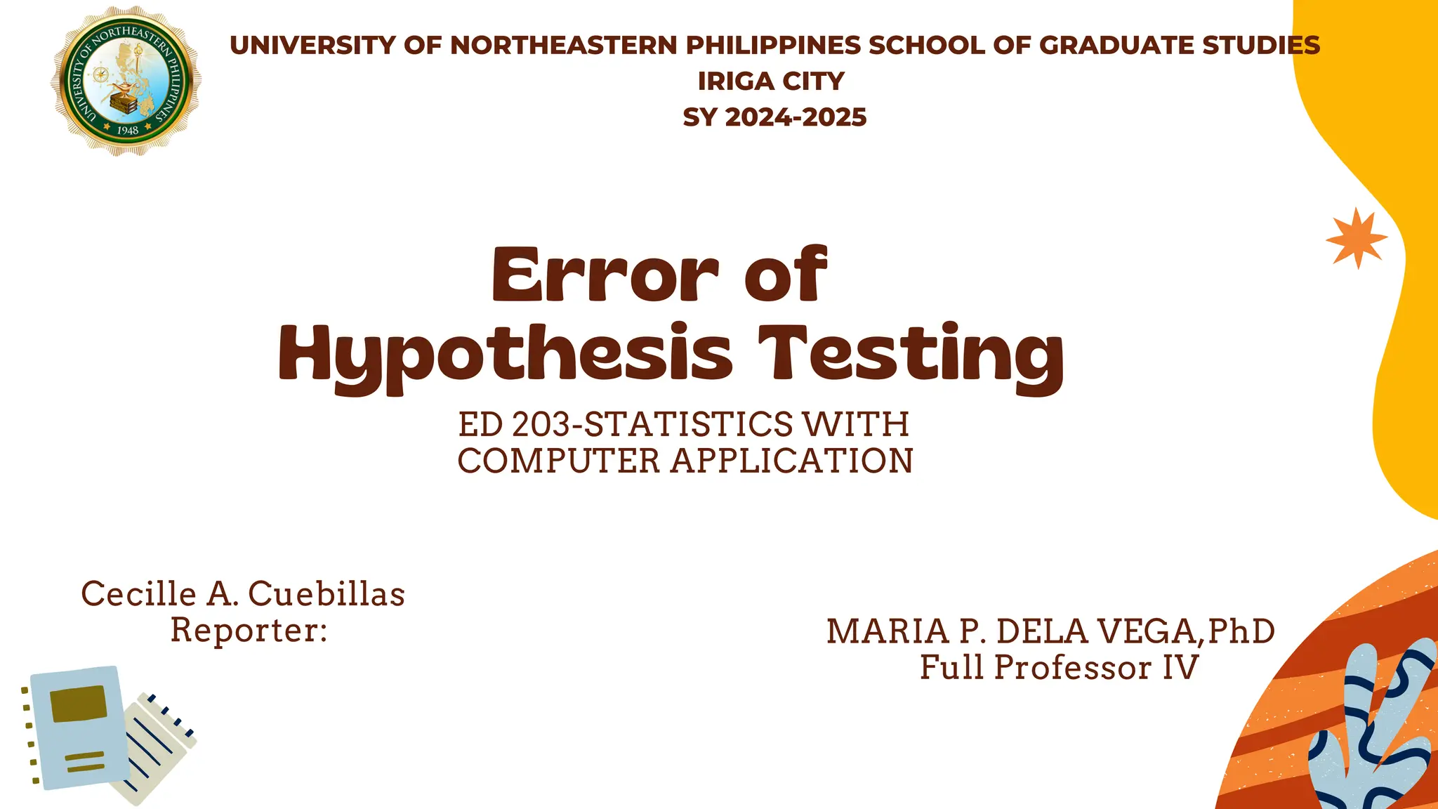 Error of
Hypothesis Testing
ED 203-STATISTICS WITH
COMPUTER APPLICATION
UNIVERSITY OF NORTHEASTERN PHILIPPINES SCHOOL OF GRADUATE STUDIES
IRIGA CITY
SY 2024-2025
Cecille A. Cuebillas
Reporter: MARIA P. DELA VEGA,PhD
Full Professor IV
 