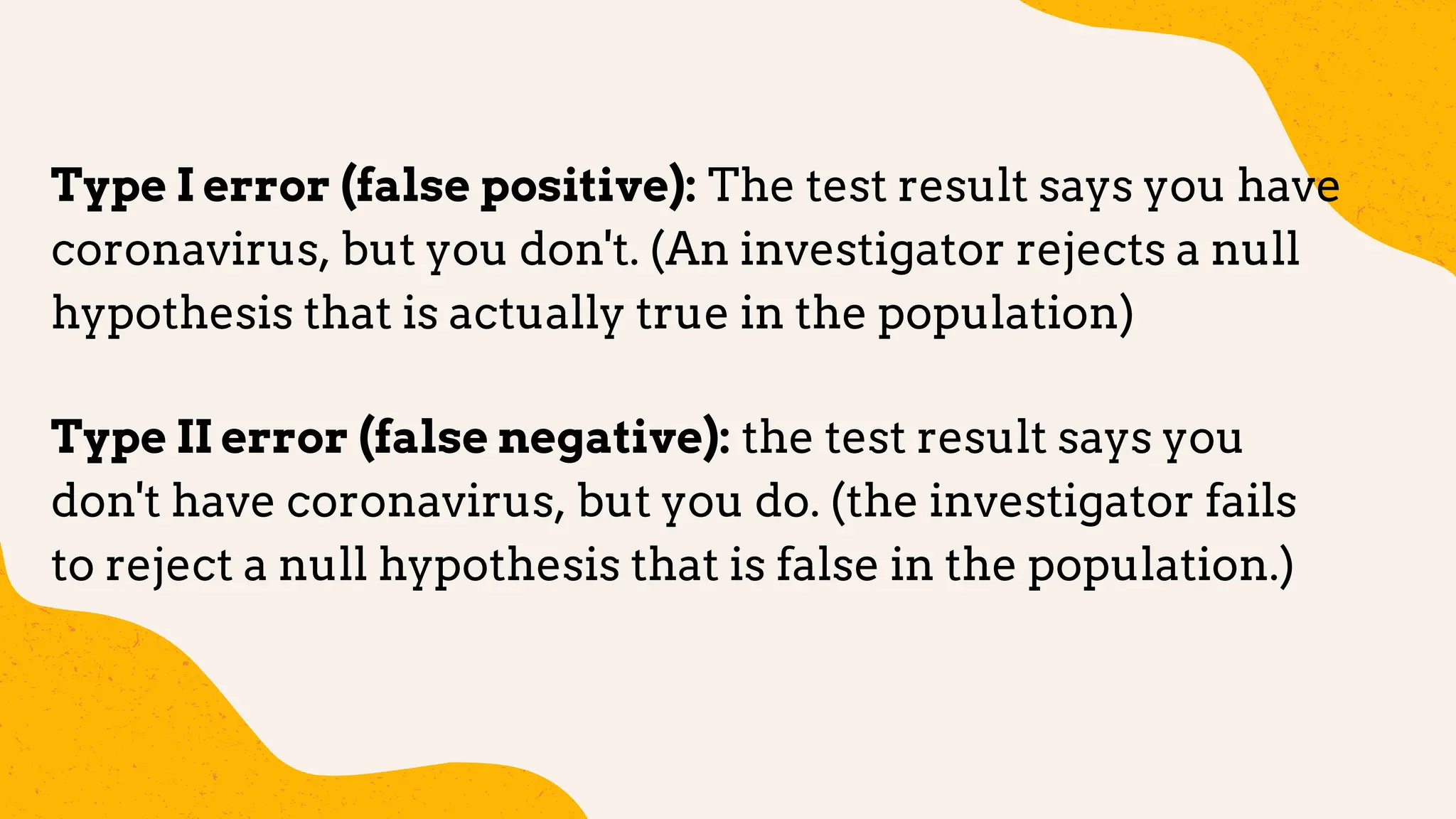 Type I error (false positive): The test result says you have
coronavirus, but you don't. (An investigator rejects a null
hypothesis that is actually true in the population)
Type II error (false negative): the test result says you
don't have coronavirus, but you do. (the investigator fails
to reject a null hypothesis that is false in the population.)
 