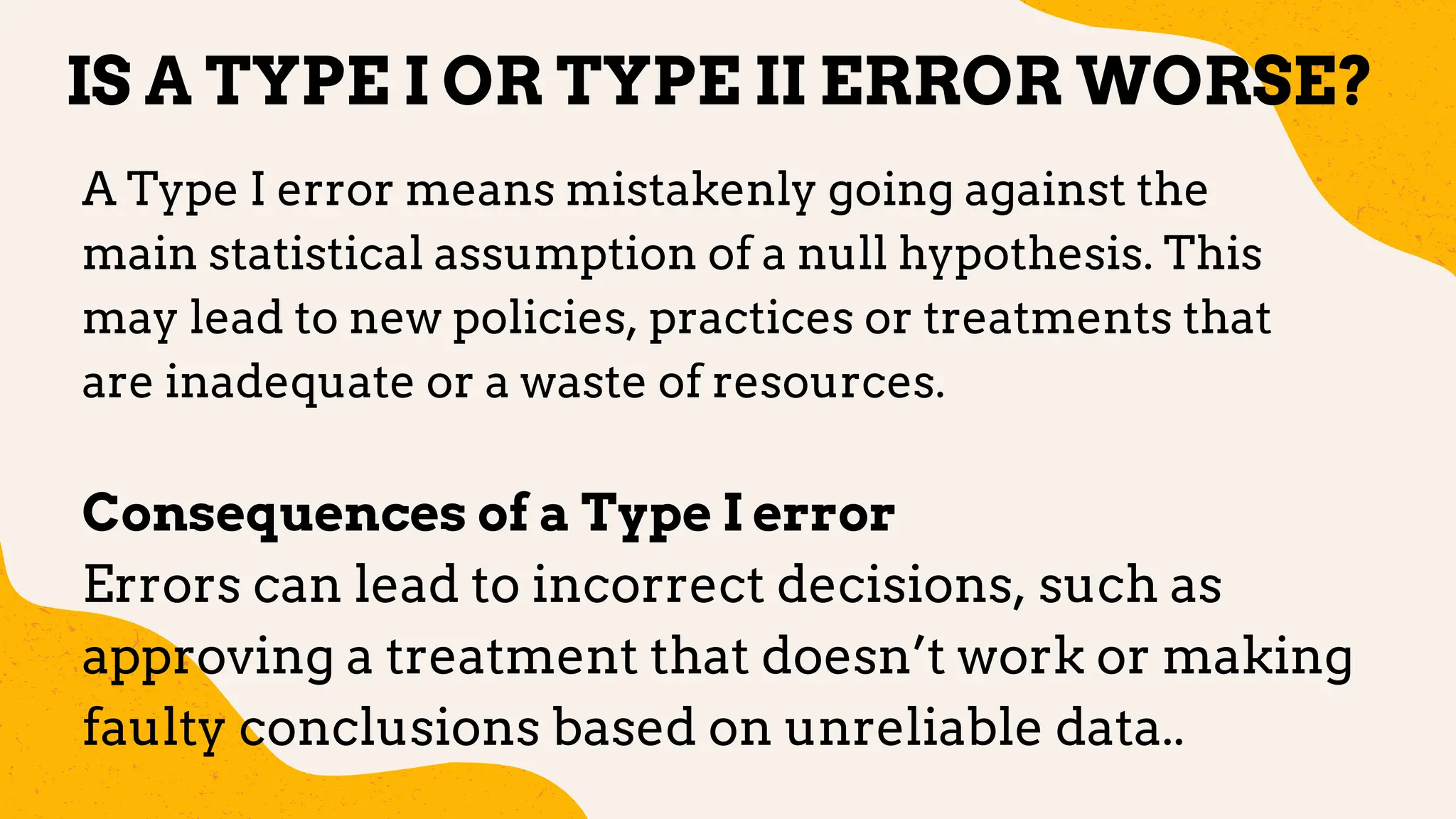 IS A TYPE I OR TYPE II ERROR WORSE?
A Type I error means mistakenly going against the
main statistical assumption of a null hypothesis. This
may lead to new policies, practices or treatments that
are inadequate or a waste of resources.
Consequences of a Type I error
Errors can lead to incorrect decisions, such as
approving a treatment that doesn’t work or making
faulty conclusions based on unreliable data..
 