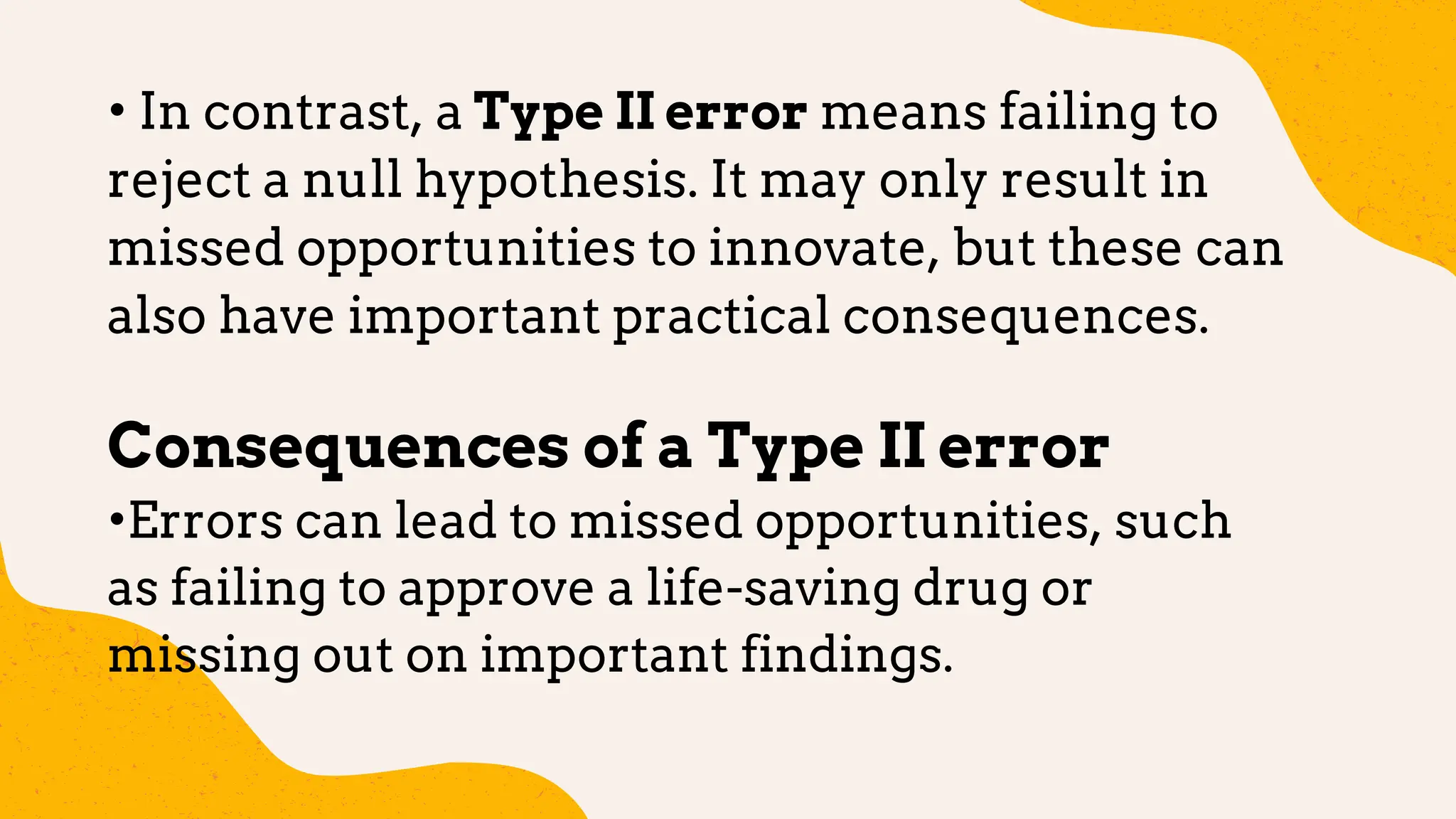 • In contrast, a Type II error means failing to
reject a null hypothesis. It may only result in
missed opportunities to innovate, but these can
also have important practical consequences.
Consequences of a Type II error
•Errors can lead to missed opportunities, such
as failing to approve a life-saving drug or
missing out on important findings.
 