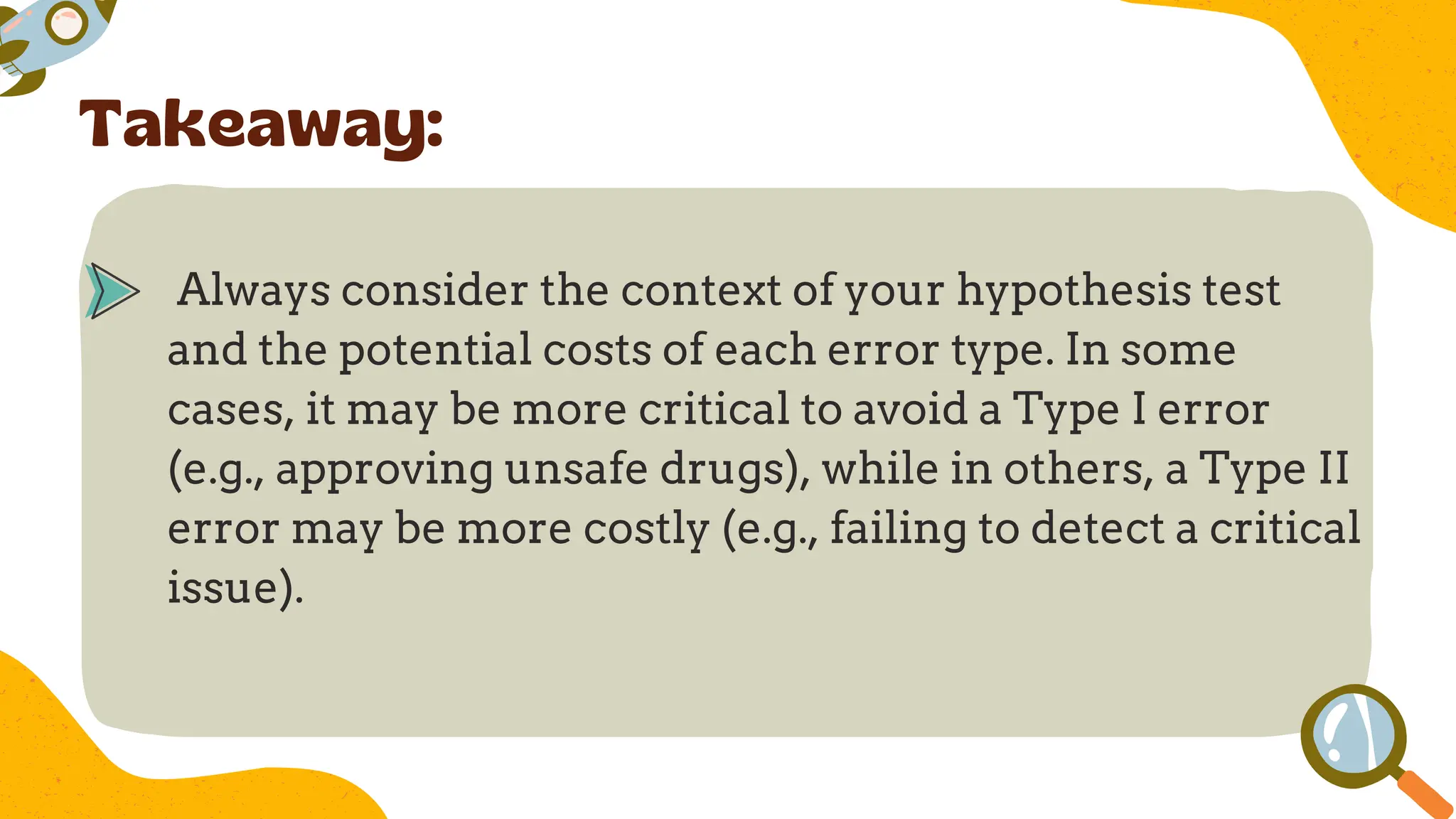 Always consider the context of your hypothesis test
and the potential costs of each error type. In some
cases, it may be more critical to avoid a Type I error
(e.g., approving unsafe drugs), while in others, a Type II
error may be more costly (e.g., failing to detect a critical
issue).
Takeaway:
 